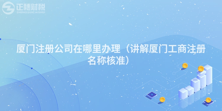 厦门注册公司在哪里办理(讲解厦门工商注册名称核准)