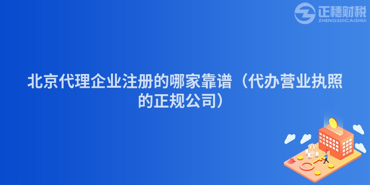 北京代理企业注册的哪家靠谱(代办营业执照的正规公司)
