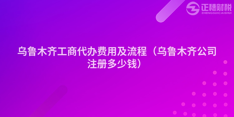 乌鲁木齐工商代办费用及流程（乌鲁木齐公司注册多少钱）