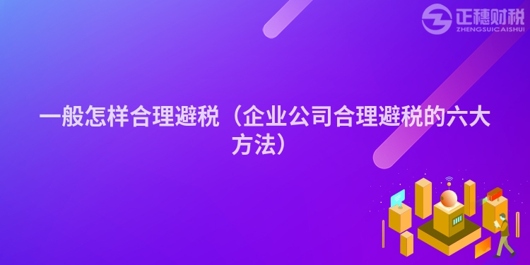 一般怎样合理避税（企业公司合理避税的六大方法）