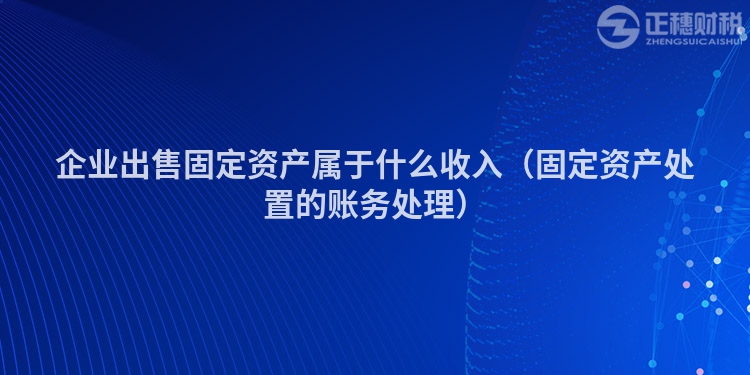 企业出售固定资产属于什么收入（固定资产处置的账务处理）