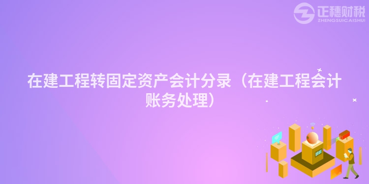 在建工程转固定资产会计分录（在建工程会计账务处理）