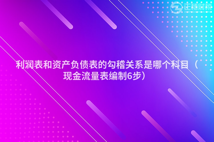 利润表和资产负债表的勾稽关系是哪个科目（现金流量表编制6步）